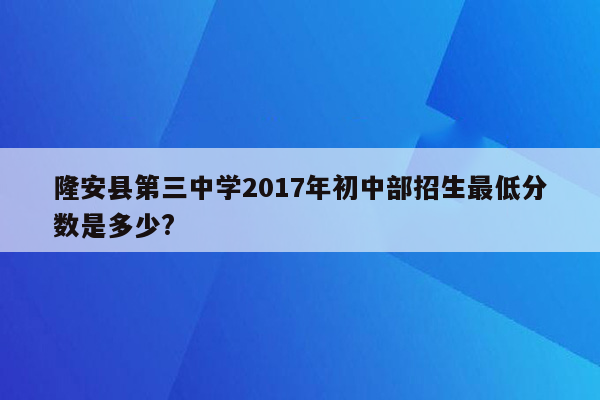 隆安县第三中学2017年初中部招生最低分数是多少?