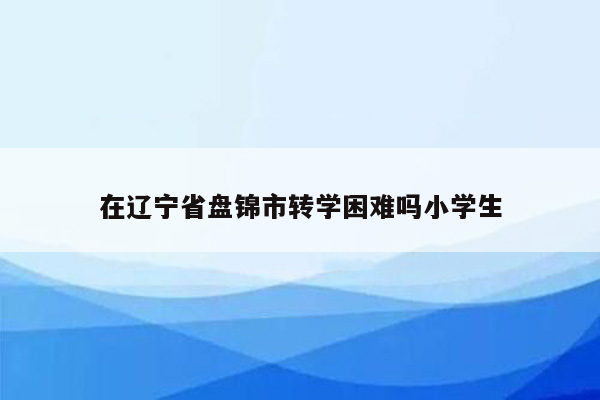 在辽宁省盘锦市转学困难吗小学生