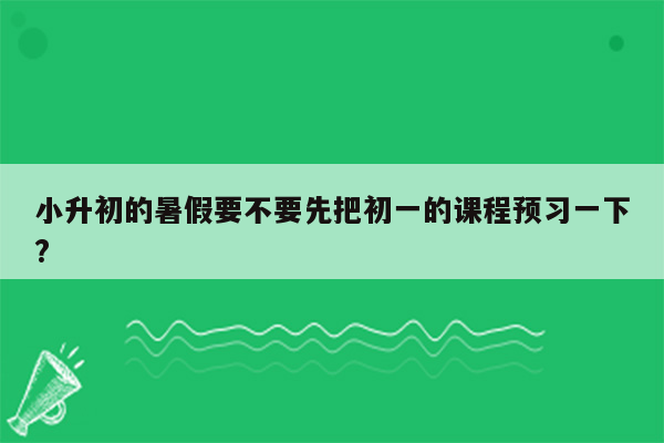 小升初的暑假要不要先把初一的课程预习一下?