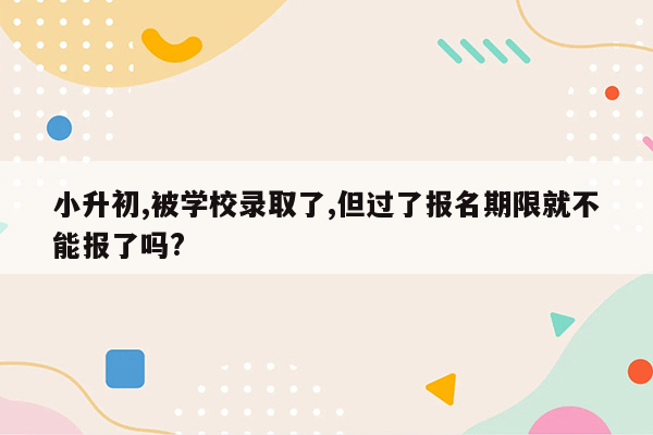 小升初,被学校录取了,但过了报名期限就不能报了吗?