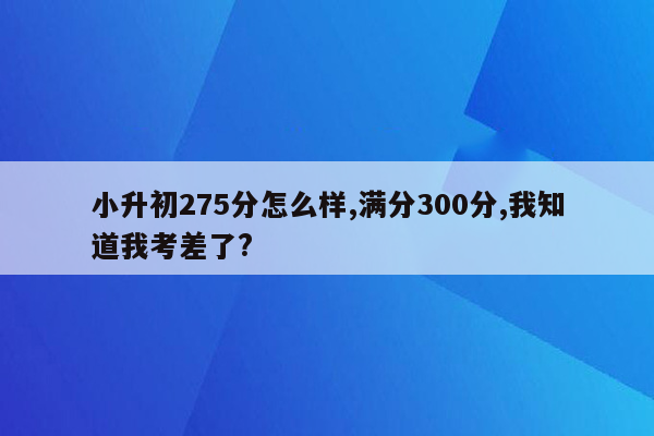 小升初275分怎么样,满分300分,我知道我考差了?