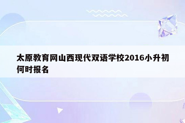 太原教育网山西现代双语学校2016小升初何时报名