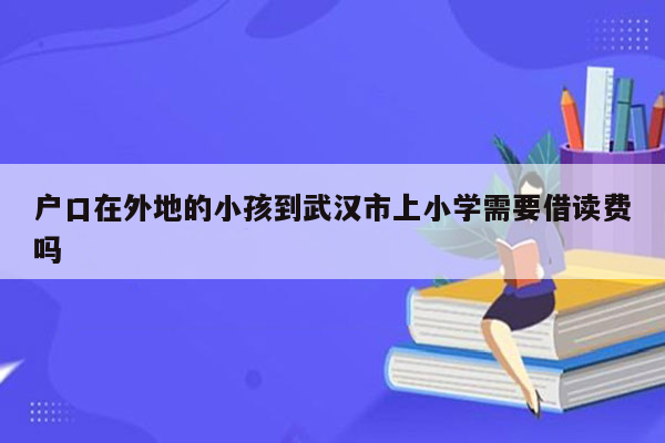 户口在外地的小孩到武汉市上小学需要借读费吗