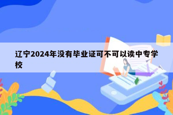 辽宁2024年没有毕业证可不可以读中专学校