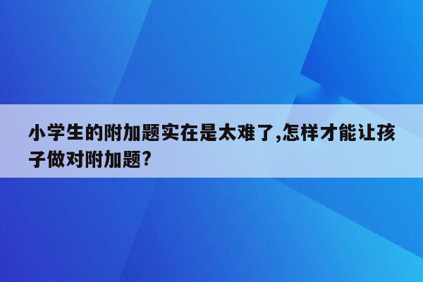 小学生的附加题实在是太难了,怎样才能让孩子做对附加题?