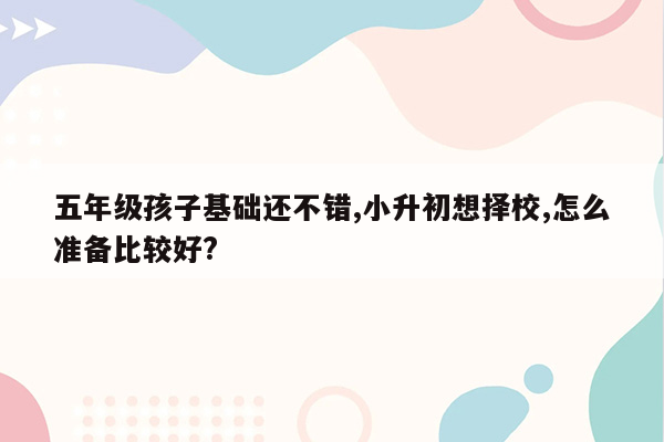 五年级孩子基础还不错,小升初想择校,怎么准备比较好?