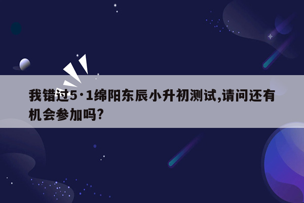 我错过5·1绵阳东辰小升初测试,请问还有机会参加吗?