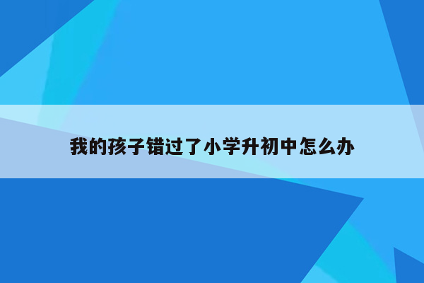 我的孩子错过了小学升初中怎么办