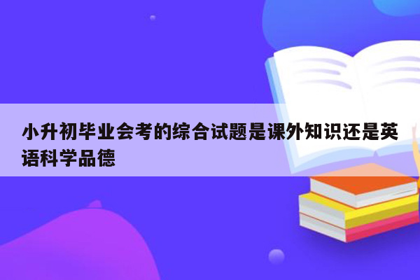 小升初毕业会考的综合试题是课外知识还是英语科学品德