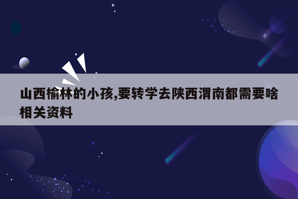 山西榆林的小孩,要转学去陕西渭南都需要啥相关资料