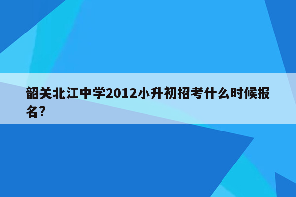 韶关北江中学2012小升初招考什么时候报名?