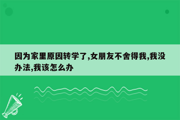 因为家里原因转学了,女朋友不舍得我,我没办法,我该怎么办