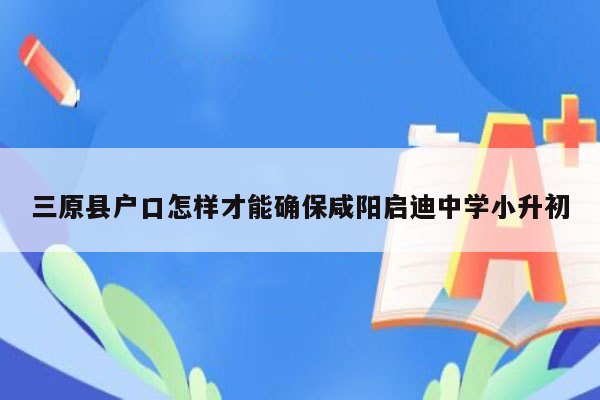 三原县户口怎样才能确保咸阳启迪中学小升初