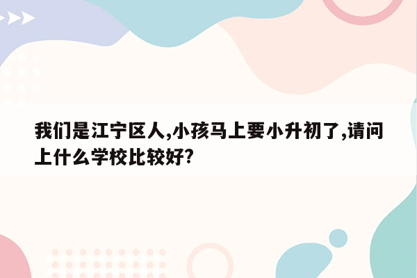 我们是江宁区人,小孩马上要小升初了,请问上什么学校比较好?