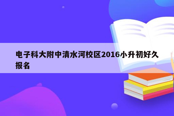 电子科大附中清水河校区2016小升初好久报名