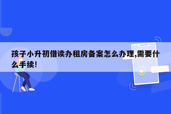 孩子小升初借读办租房备案怎么办理,需要什么手续!