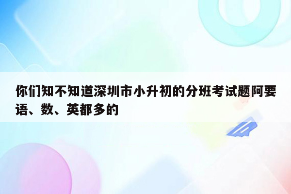 你们知不知道深圳市小升初的分班考试题阿要语、数、英都多的