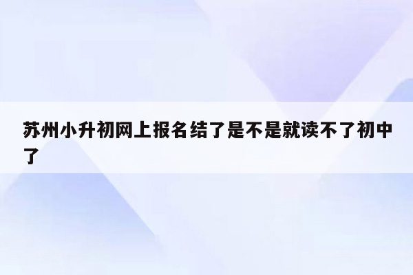 苏州小升初网上报名结了是不是就读不了初中了