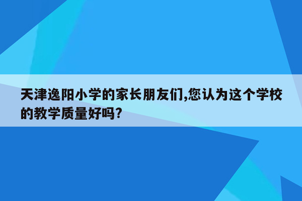 天津逸阳小学的家长朋友们,您认为这个学校的教学质量好吗?