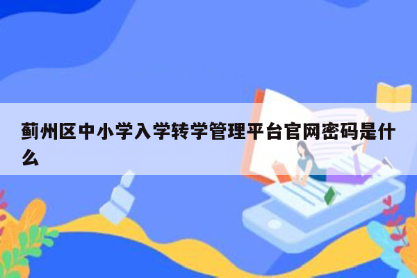 蓟州区中小学入学转学管理平台官网密码是什么