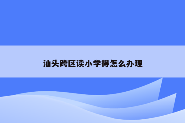 汕头跨区读小学得怎么办理