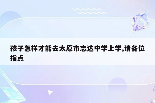 孩子怎样才能去太原市志达中学上学,请各位指点