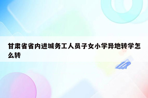 甘肃省省内进城务工人员子女小学异地转学怎么转