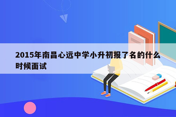 2015年南昌心远中学小升初报了名的什么时候面试