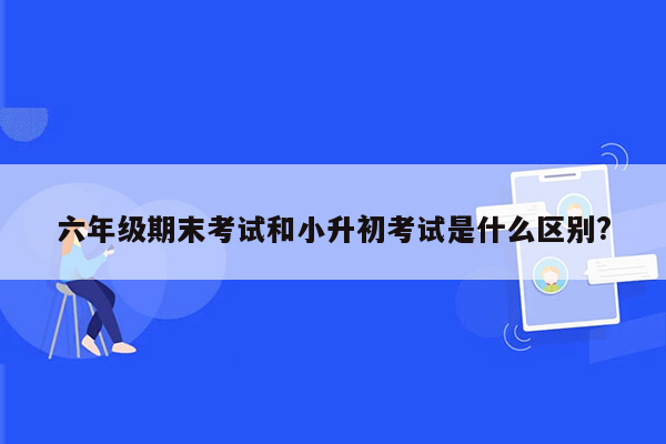 六年级期末考试和小升初考试是什么区别?