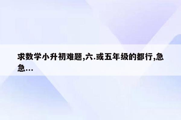 求数学小升初难题,六.或五年级的都行,急急...