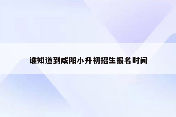 谁知道到咸阳小升初招生报名时间