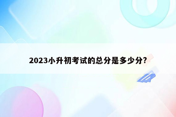 2023小升初考试的总分是多少分?