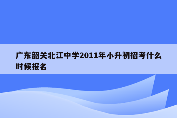 广东韶关北江中学2011年小升初招考什么时候报名