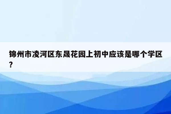 锦州市凌河区东晟花园上初中应该是哪个学区?