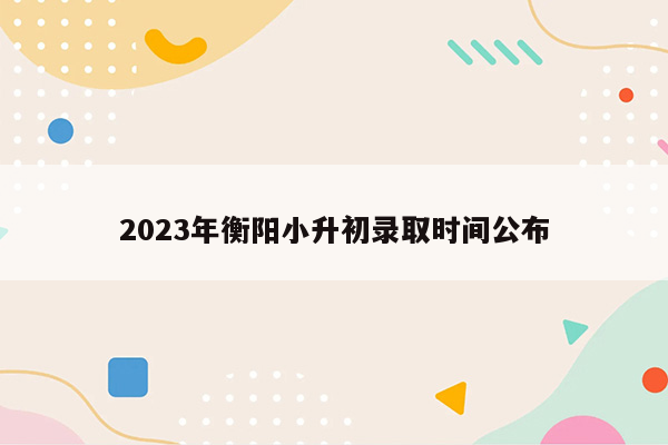 2023年衡阳小升初录取时间公布