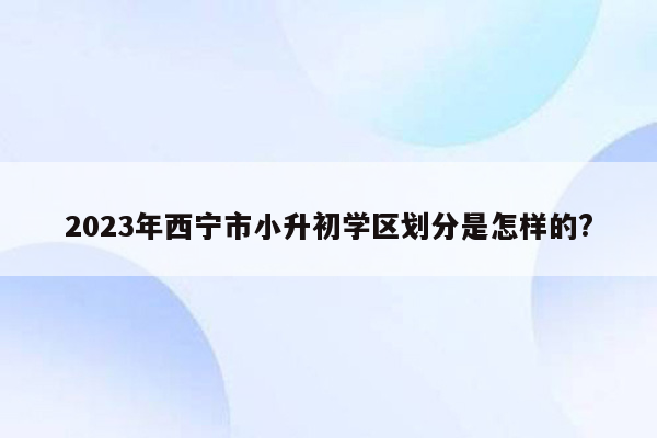 2023年西宁市小升初学区划分是怎样的?