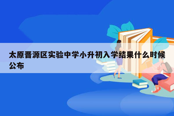 太原晋源区实验中学小升初入学结果什么时候公布