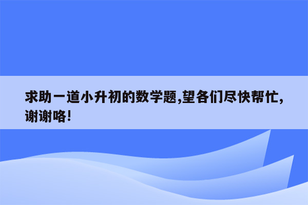 求助一道小升初的数学题,望各们尽快帮忙,谢谢咯!