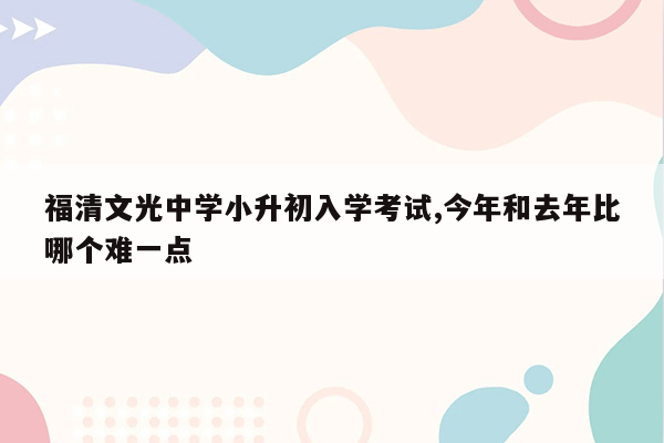 福清文光中学小升初入学考试,今年和去年比哪个难一点