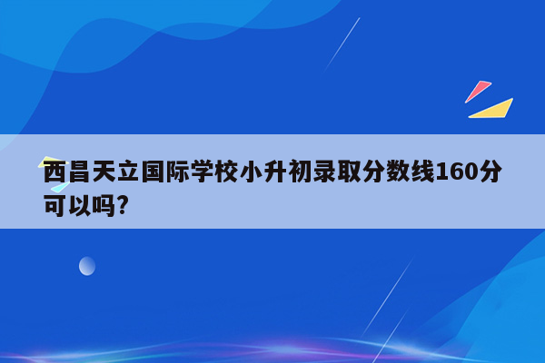 西昌天立国际学校小升初录取分数线160分可以吗?