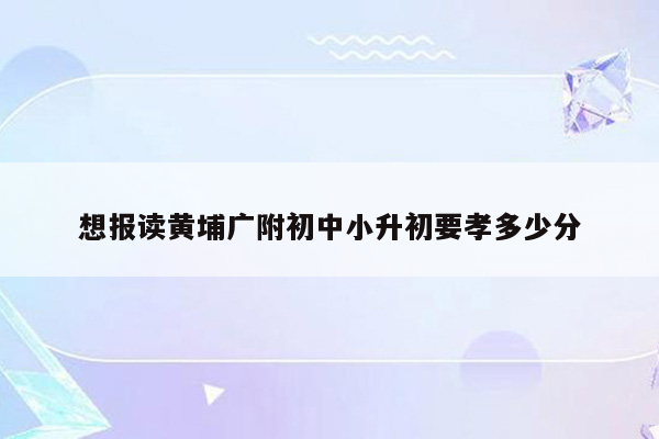 想报读黄埔广附初中小升初要孝多少分