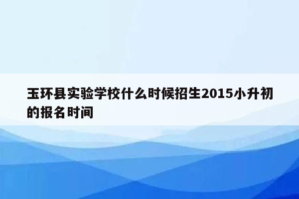 玉环县实验学校什么时候招生2015小升初的报名时间