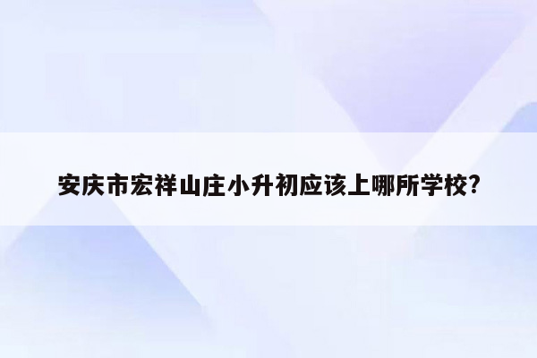 安庆市宏祥山庄小升初应该上哪所学校?