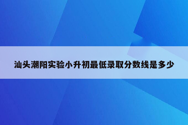 汕头潮阳实验小升初最低录取分数线是多少