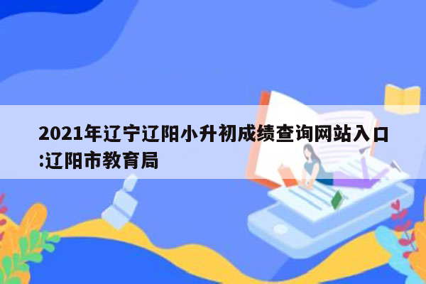 2021年辽宁辽阳小升初成绩查询网站入口:辽阳市教育局