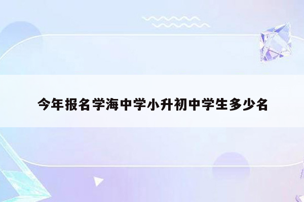 今年报名学海中学小升初中学生多少名