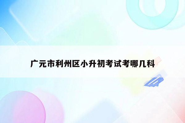 广元市利州区小升初考试考哪几科