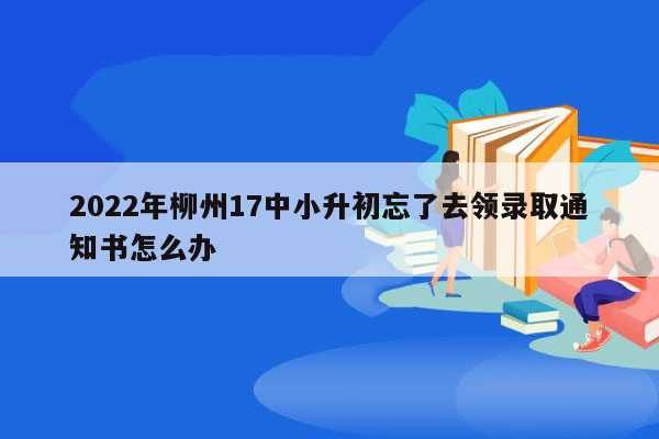 2022年柳州17中小升初忘了去领录取通知书怎么办