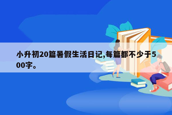 小升初20篇暑假生活日记,每篇都不少于500字。