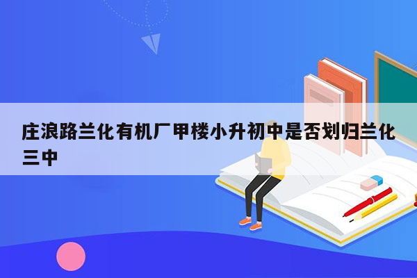 庄浪路兰化有机厂甲楼小升初中是否划归兰化三中